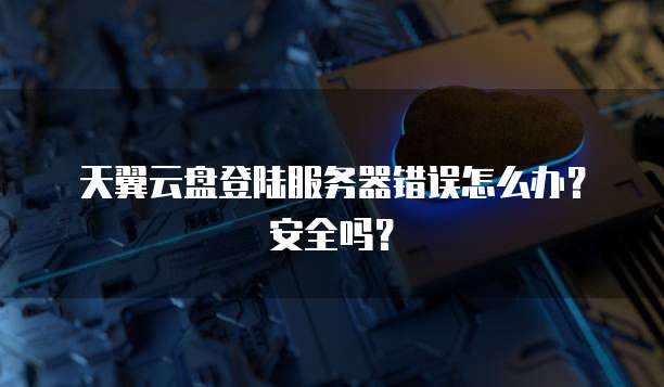 天翼云盘登陆服务器错误怎么办？安全吗？