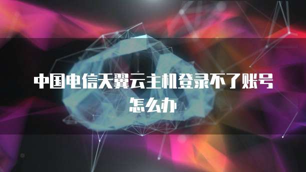 中国电信天翼云主机登录不了账号怎么办