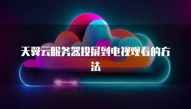 天翼云服务器投屏到电视观看的方法