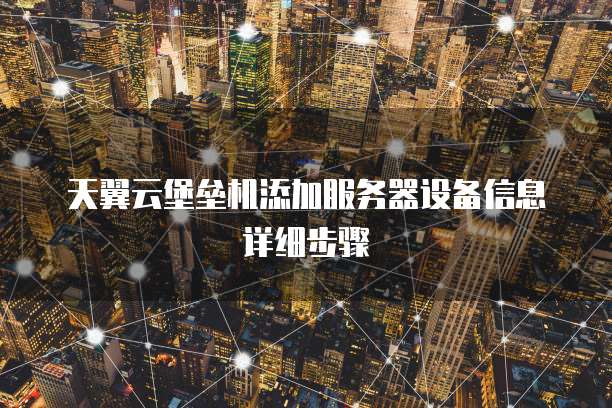 天翼云堡垒机添加服务器设备信息详细步骤