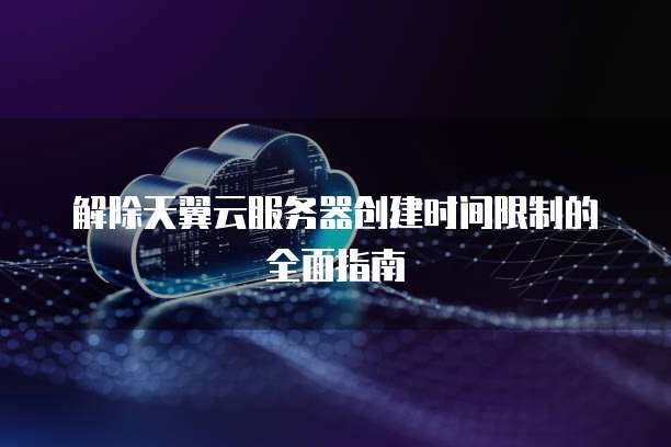 解除天翼云服务器创建时间限制的全面指南