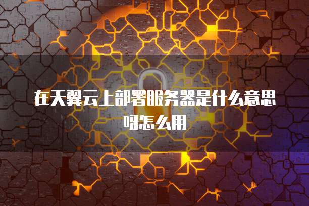 在天翼云上部署服务器是什么意思呀怎么用
