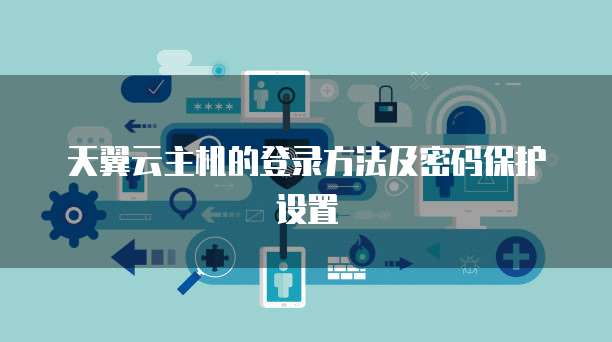 天翼云主机的登录方法及密码保护设置