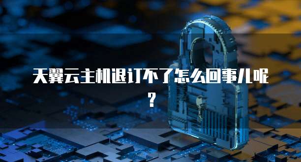 天翼云主机退订不了怎么回事儿呢？