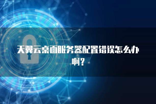 天翼云桌面服务器配置错误怎么办啊？