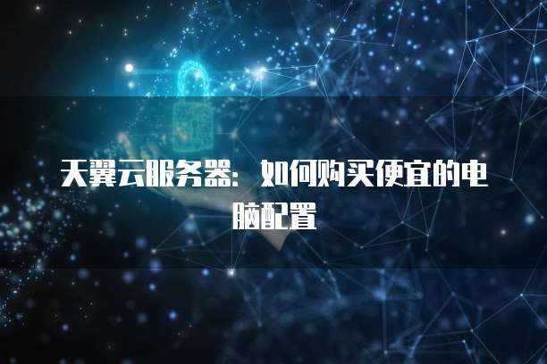 天翼云服务器：如何购买便宜的电脑配置