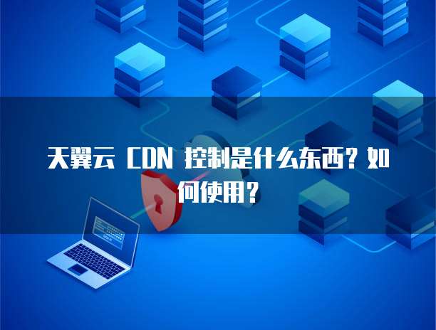 天翼云 CDN 控制是什么东西？如何使用？