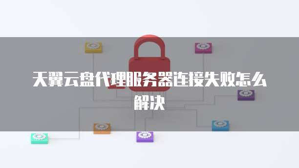 天翼云盘代理服务器连接失败怎么解决