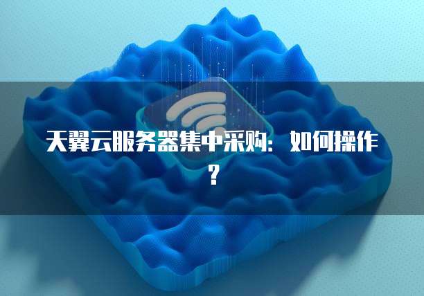 天翼云服务器集中采购：如何操作？