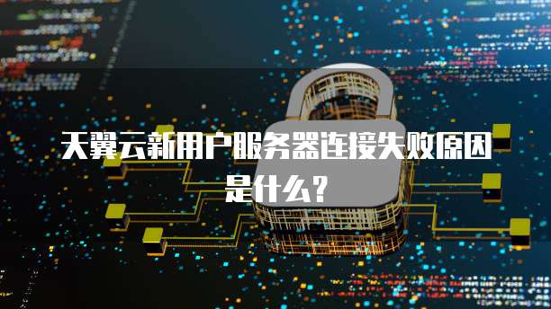 天翼云新用户服务器连接失败原因是什么？