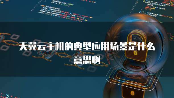 天翼云主机的典型应用场景是什么意思啊
