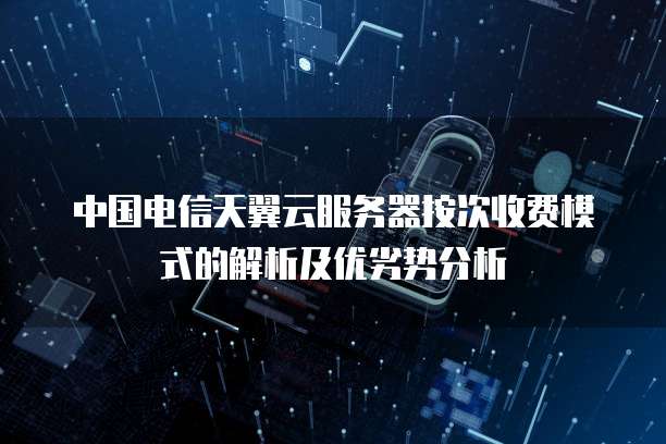 中国电信天翼云服务器按次收费模式的解析及优劣势分析