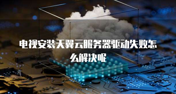 电视安装天翼云服务器驱动失败怎么解决呢