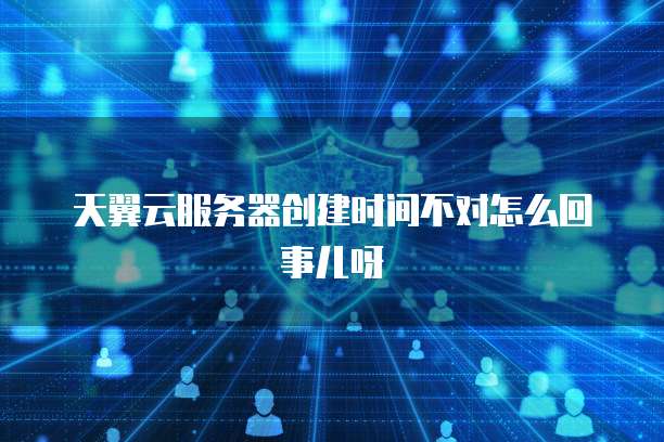 天翼云服务器创建时间不对怎么回事儿呀