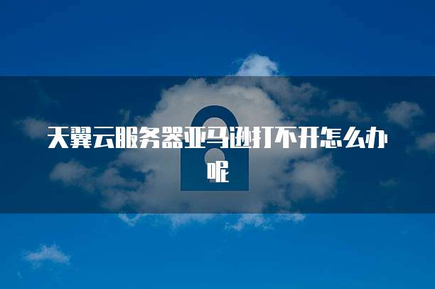 天翼云服务器亚马逊打不开怎么办呢