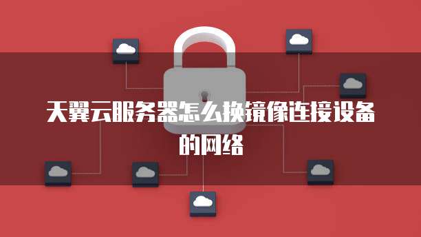 天翼云服务器怎么换镜像连接设备的网络