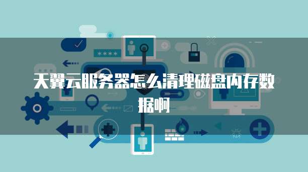 天翼云服务器怎么清理磁盘内存数据啊
