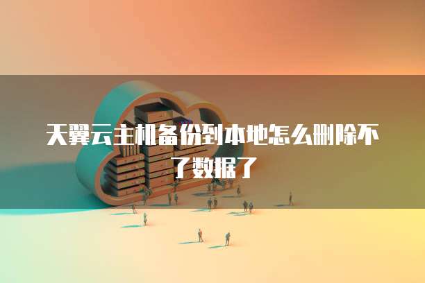 天翼云主机备份到本地怎么删除不了数据了