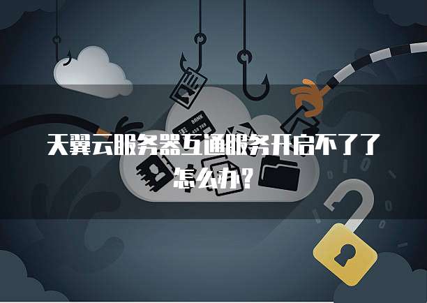天翼云服务器互通服务开启不了了怎么办？
