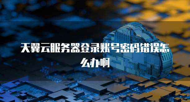 天翼云服务器登录账号密码错误怎么办啊