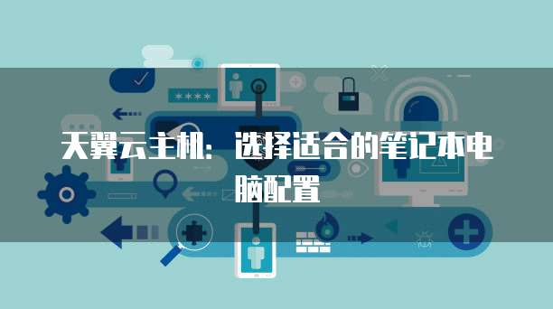 天翼云主机：选择适合的笔记本电脑配置