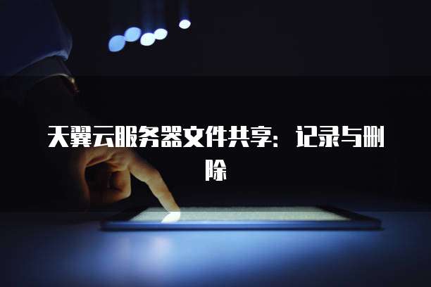 天翼云服务器文件共享：记录与删除