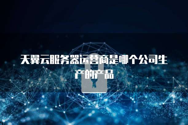 天翼云服务器运营商是哪个公司生产的产品
