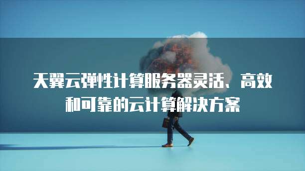天翼云弹性计算服务器灵活、高效和可靠的云计算解决方案