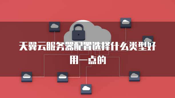 天翼云服务器配置选择什么类型好用一点的