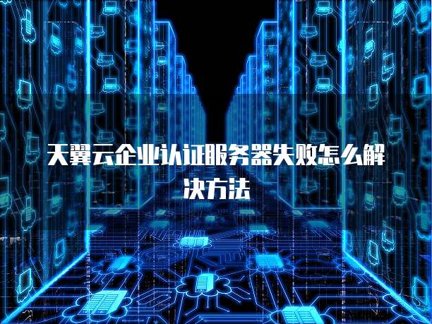 天翼云企业认证服务器失败怎么解决方法