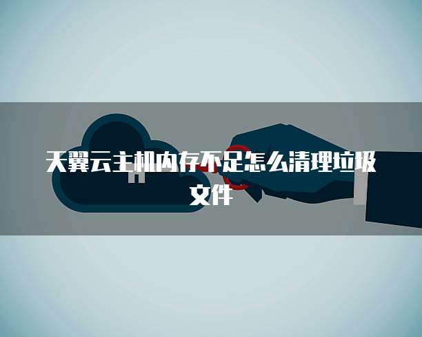 天翼云主机内存不足怎么清理垃圾文件