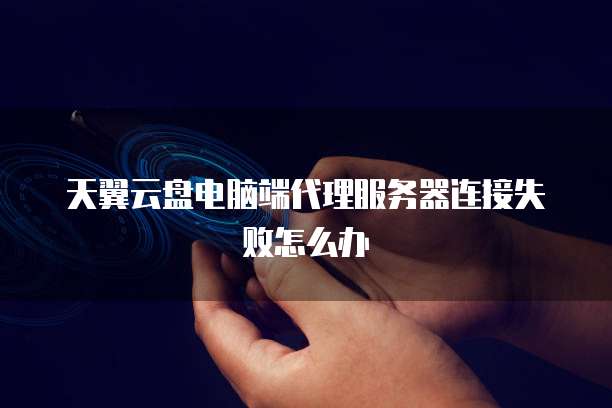 天翼云盘电脑端代理服务器连接失败怎么办