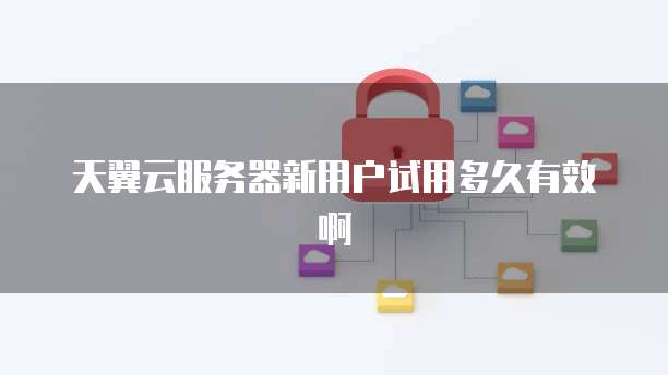 天翼云服务器新用户试用多久有效啊