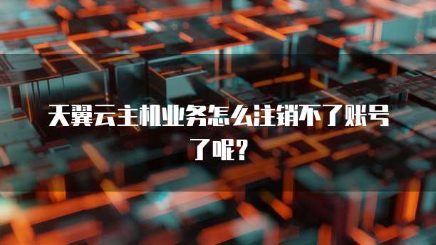 天翼云主机业务怎么注销不了账号了呢？