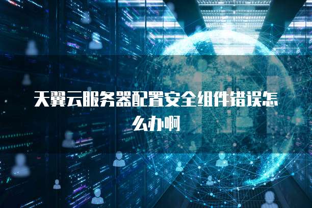 天翼云服务器配置安全组件错误怎么办啊
