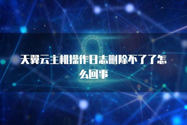 天翼云主机操作日志删除不了了怎么回事