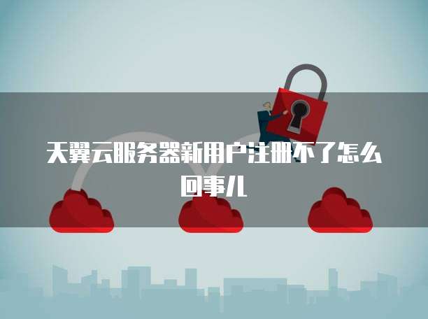 天翼云服务器新用户注册不了怎么回事儿