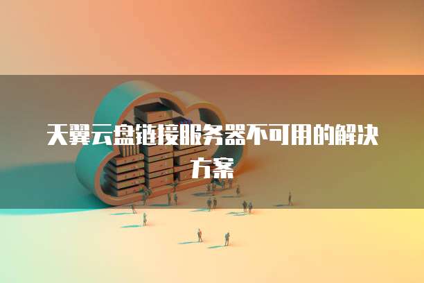 天翼云盘链接服务器不可用的解决方案