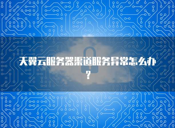 天翼云服务器渠道服务异常怎么办？