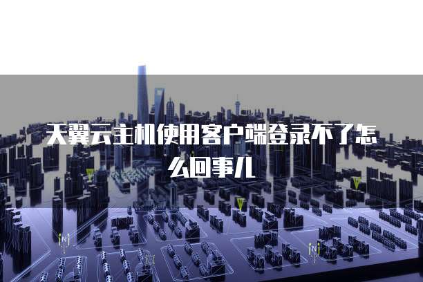 天翼云主机使用客户端登录不了怎么回事儿