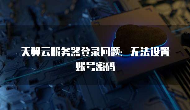 天翼云服务器登录问题：无法设置账号密码
