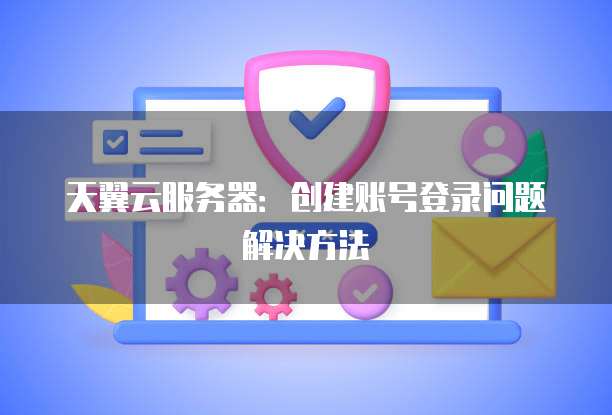 天翼云服务器：创建账号登录问题解决方法