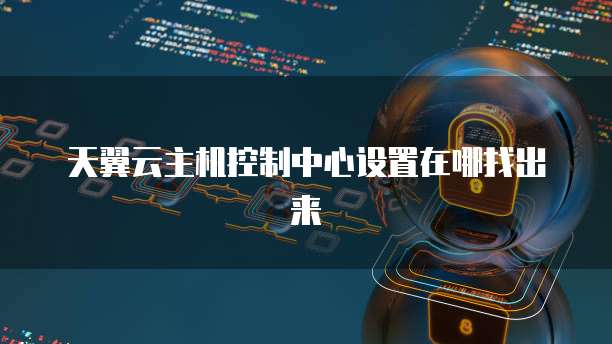 天翼云主机控制中心设置在哪找出来