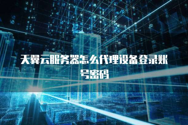 天翼云服务器怎么代理设备登录账号密码