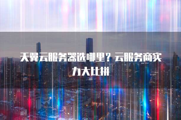 天翼云服务器选哪里？云服务商实力大比拼