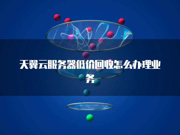 天翼云服务器低价回收怎么办理业务