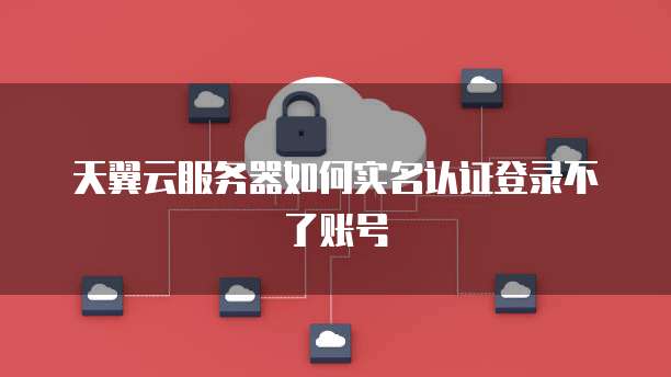 天翼云服务器如何实名认证登录不了账号