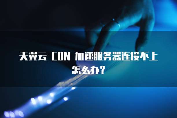 天翼云 CDN 加速服务器连接不上怎么办？