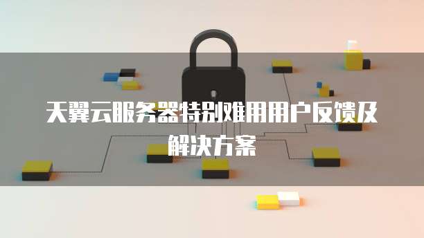 天翼云服务器特别难用用户反馈及解决方案