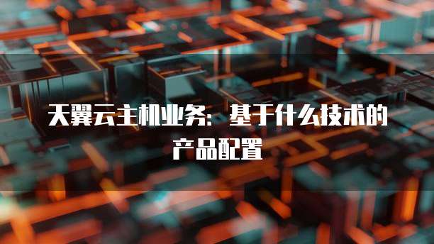 天翼云主机业务：基于什么技术的产品配置